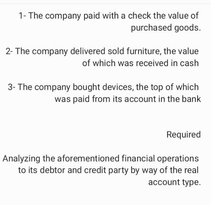 1- The company paid with a check the value of
purchased goods.
2- The company delivered sold furniture, the value
of which was received in cash
3- The company bought devices, the top of which
was paid from its account in the bank
Required
Analyzing the aforementioned financial operations
to its debtor and credit party by way of the real
account type.
