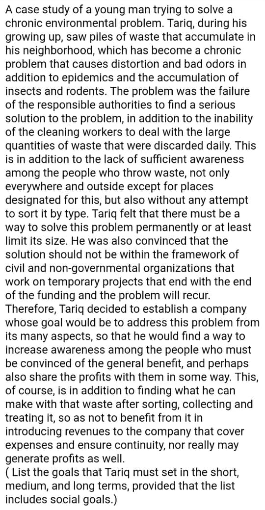 A case study of a young man trying to solve a
chronic environmental problem. Tariq, during his
growing up, saw piles of waste that accumulate in
his neighborhood, which has become a chronic
problem that causes distortion and bad odors in
addition to epidemics and the accumulation of
insects and rodents. The problem was the failure
of the responsible authorities to find a serious
solution to the problem, in addition to the inability
of the cleaning workers to deal with the large
quantities of waste that were discarded daily. This
is in addition to the lack of sufficient awareness
among the people who throw waste, not only
everywhere and outside except for places
designated for this, but also without any attempt
to sort it by type. Tariq felt that there must be a
way to solve this problem permanently or at least
limit its size. He was also convinced that the
solution should not be within the framework of
civil and non-governmental organizations that
work on temporary projects that end with the end
of the funding and the problem will recur.
Therefore, Tariq decided to establish a company
whose goal would be to address this problem from
its many aspects, so that he would find a way to
increase awareness among the people who must
be convinced of the general benefit, and perhaps
also share the profits with them in some way. This,
of course, is in addition to fınding what he can
make with that waste after sorting, collecting and
treating it, so as not to benefit from it in
introducing revenues to the company that cover
expenses and ensure continuity, nor really may
generate profits as well.
( List the goals that Tariq must set in the short,
medium, and long terms, provided that the list
includes social goals.)
