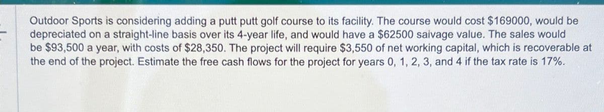Outdoor Sports is considering adding a putt putt golf course to its facility. The course would cost $169000, would be
depreciated on a straight-line basis over its 4-year life, and would have a $62500 saivage value. The sales would
be $93,500 a year, with costs of $28,350. The project will require $3,550 of net working capital, which is recoverable at
the end of the project. Estimate the free cash flows for the project for years 0, 1, 2, 3, and 4 if the tax rate is 17%.