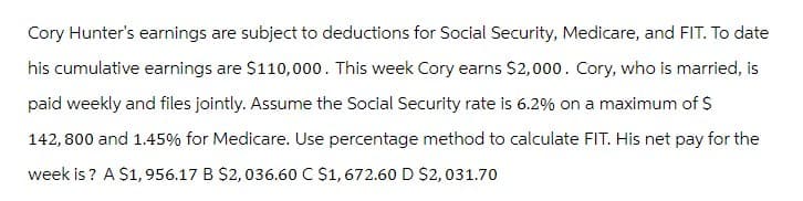 Cory Hunter's earnings are subject to deductions for Social Security, Medicare, and FIT. To date
his cumulative earnings are $110,000. This week Cory earns $2,000. Cory, who is married, is
paid weekly and files jointly. Assume the Social Security rate is 6.2% on a maximum of $
142,800 and 1.45% for Medicare. Use percentage method to calculate FIT. His net pay for the
week is ? A $1, 956.17 B $2, 036.60 C $1, 672.60 D $2,031.70