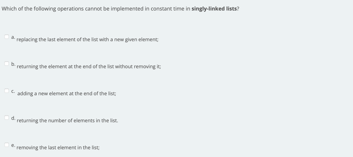 Which of the following operations cannot be implemented in constant time in singly-linked lists?
а.
· replacing the last element of the list with a new given element;
b.
returning the element at the end of the list without removing it;
С.
adding a new element at the end of the list;
d.
returning the number of elements in the list.
е.
· removing the last element in the list;
