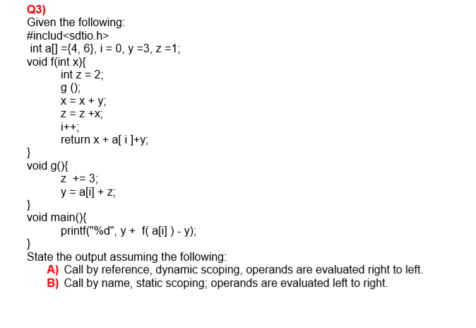 Given the following:
#includ<sdtio.h>
int a[] ={4, 6}, i = 0, y =3, z =1;
void f(int x){
int z = 2;
g ();
X = x + y;
z = z +X;
i++;
return x + a[ i ]+y;
}
void g(){
z += 3;
y = a[i] + z;
}
void main(){
printf("%d", y + f( a[i] ) - y);
}
State the output assuming the following:
A) Call by reference, dynamic scoping, operands are evaluated right to left.
B) Call by name, static scoping; operands are evaluated left to right.
