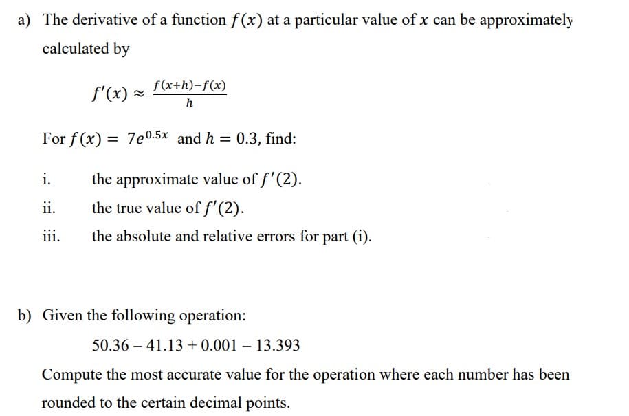 a) The derivative of a function f(x) at a particular value of x can be approximately
calculated by
f'(x) = f(x+h)-f(x)
h
For f(x) = 7e0.5x and h = 0.3, find:
the approximate value of f'(2).
the true value of f'(2).
the absolute and relative errors for part (i).
i.
ii.
iii.
b) Given the following operation:
50.36 41.13 +0.001 - 13.393
Compute the most accurate value for the operation where each number has been
rounded to the certain decimal points.
