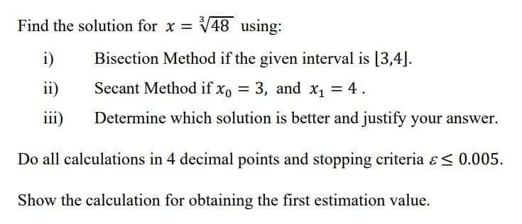 Find the solution for x = √48 using:
i)
Bisection Method if the given interval is [3,4].
Secant Method if xo = 3, and x₁ = 4.
ii)
iii) Determine which solution is better and justify your answer.
Do all calculations in 4 decimal points and stopping criteria & ≤ 0.005.
Show the calculation for obtaining the first estimation value.