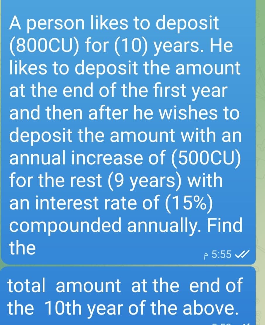 A person likes to deposit
(800CU) for (10) years. He
likes to deposit the amount
at the end of the first year
and then after he wishes to
deposit the amount with an
annual increase of (500CU)
for the rest (9 years) with
an interest rate of (15%)
compounded annually. Find
5:55 ✔
the
total amount at the end of
the 10th year of the above.