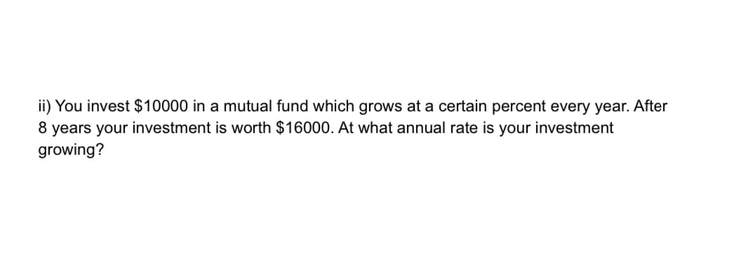 ii) You invest $10000 in a mutual fund which grows at a certain percent every year. After
8 years your investment is worth $16000. At what annual rate is your investment
growing?