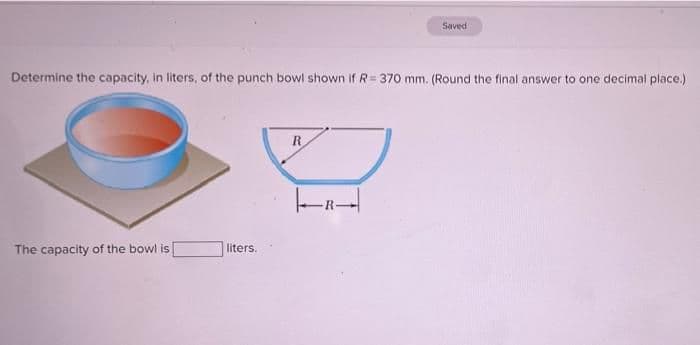 Saved
Determine the capacity, in liters, of the punch bowl shown if R= 370o mm. (Round the final answer to one decimal place.)
R
The capacity of the bowl is
liters.

