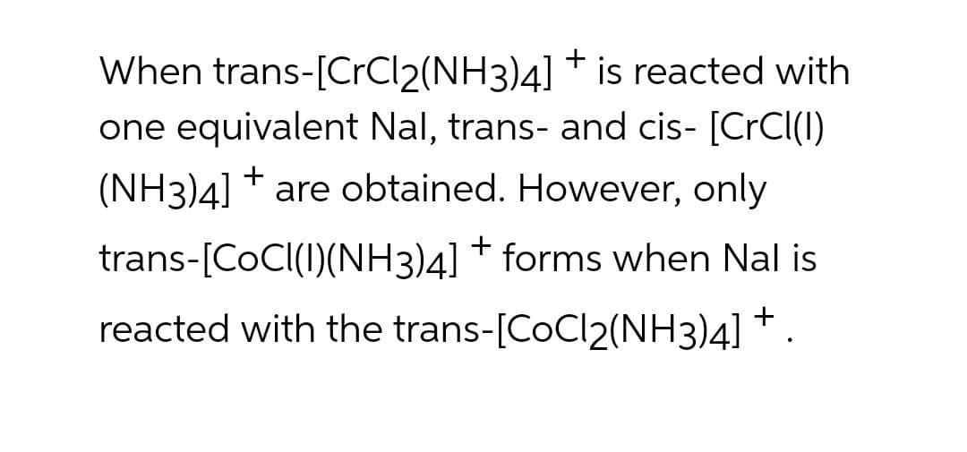 When trans-[CrCl2(NH3)4] * is reacted with
one equivalent Nal, trans- and cis- [CrCl(I)
(NH3)4] * are obtained. However, only
trans-[COCI(I)(NH3)4] * forms when Nal is
reacted with the trans-[CoCl2(NH3)4] * .
