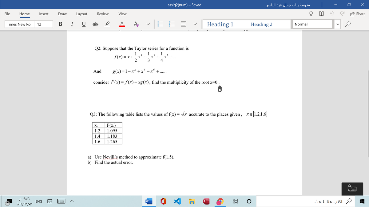 assig2(num) – Saved
مدرسة بنات جمال عبد الناصر. . .
File
Home
Insert
Draw
Layout
Review
View
Share
В I U
ab
A.
Heading 1
Heading 2
Times New Ro
12
Normal
Q2: Suppose that the Taylor series for a function is
1
f(x) = x +
2
1
3
1
7
+..
5
+ -
+
3
4
And
g(x)=1-x² + x* – x° +..
consider F(x)= f(x)– xg(x), find the multiplicity of the root x=0.
Q3: The following table lists the values of f(x) = Vx accurate to the places given, xe 1.2,1.6|
Xị
F(x;)
1.2
1.095
1.4
1.183
1.6
1.265
a) Use Nevill's method to approximate f(1.5).
b) Find the actual error.
ENG
W
اكتب هنا ل لبحث
A
II
---
...

