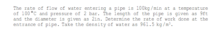 The rate of flow of water entering a pipe is 100kg /min at a temperature
of 100 °C and pressure of 2 bar. The length of the pipe is given as 9ft
and the diameter is given as 2in. Determine the rate of work done at the
entrance of pipe. Take the density of water as 961.5 kg/m³.
