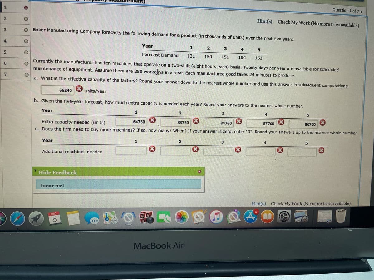 1.
Question 1 of 7,
Hint(s) Check My Work (No more tries available)
Baker Manufacturing Company forecasts the following demand for a product (in thousands of units) over the next five years.
4.
Year
4 5
Forecast Demand
131
Currently the manufacturer has ten machines that operate on a two-shift (elght hours each) basis. Twenty days per year are available for scheduled
150
151
154
153
6.
maintenance of equipment. Assume there are 250 workdays in a year. Each manufactured good takes 24 minutes to produce.
7.
a. What is the effective capacity of the factory? Round your answer down to the nearest whole number and use this answer in subsequent computations.
66240
units/year
b. Given the five-year forecast, how much extra capacity is needed each year? Round your answers to the nearest whole number.
Year
1.
2
4
5
Extra capacity needed (units)
64760
83760
84760
87760
86760
C. Does the firm need to buy more machines? If so, how many? When? If your answer is zero, enter "0". Round your answers up to the nearest whole number.
Year
2.
4
Additional machines needed
Hide Feedback
Incorrect
Hint(s) Check My Work (No more tries available)
DEC
MacBook Air
5.
2.
3.
5.
