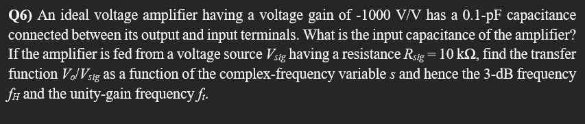 Q6) An ideal voltage amplifier having a voltage gain of -1000 V/V has a 0.1-pF capacitance
connected between its output and input terminals. What is the input capacitance of the amplifier?
If the amplifier is fed from a voltage source Vsig having a resistance Rsig = 10 kn, find the transfer
function Vo/Vsig as a function of the complex-frequency variables and hence the 3-dB frequency
fi and the unity-gain frequency ft.