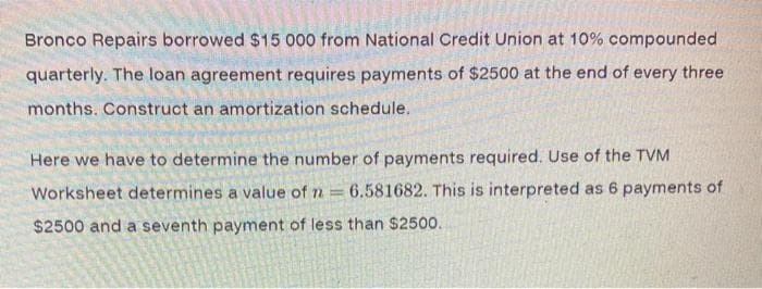 Bronco Repairs borrowed $15 000 from National Credit Union at 10% compounded
quarterly. The loan agreement requires payments of $2500 at the end of every three
months. Construct an amortization schedule.
Here we have to determine the number of payments required. Use of the TVM
Worksheet determines a value of n
6.581682. This is interpreted as 6 payments of
$2500 and a seventh payment of less than $2500.
