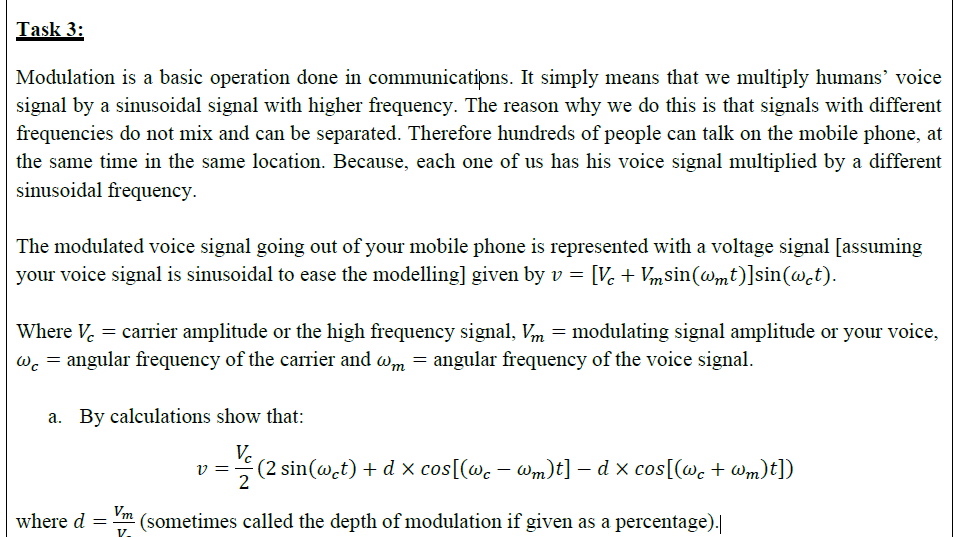 The modulated voice signal going out of your mobile phone is represented with a voltage signal [assuming
your voice signal is sinusoidal to ease the modelling] given by v = [Ve + Vmsin(@mt)]sin(@.t).
Where V. = carrier amplitude or the high frequency signal, Vm = modulating signal amplitude or your voice,
Wc = angular frequency of the carrier and wm = angular frequency of the voice signal.
a. By calculations show that:
V.
v
(2 sin(@.t) + d x cos[(wc – wm)t] – d x cos[(wc + Wm)t])
where d =
Vm
(sometimes called the depth of modulation if given as a percentage).|
