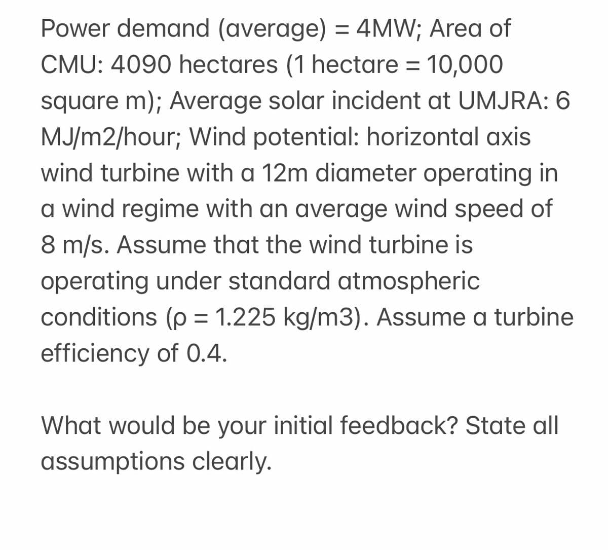 Power demand (average) = 4MW; Area of
CMU: 4090 hectares (1 hectare = 10,000
square m); Average solar incident at UMJRA: 6
MJ/m2/hour; Wind potential: horizontal axis
wind turbine with a 12m diameter operating in
a wind regime with an average wind speed of
8 m/s. Assume that the wind turbine is
operating under standard atmospheric
conditions (p = 1.225 kg/m3). Assume a turbine
efficiency of 0.4.
What would be your initial feedback? State all
assumptions clearly.
