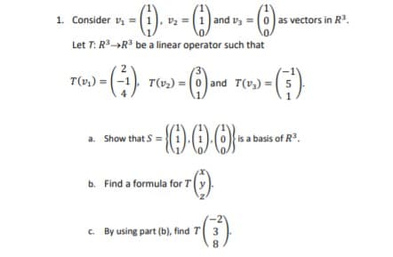-() » -)
1. Consider v =
and vz =(0) as vectors in R.
Let T: R»R be a linear operator such that
2
T(v»,) = (-1)
-()
T(v2) = (0) and T(v3) = 5
a. Show that S =
is a basis of R3.
b. Find a formula for T(y
C. By using part (b), find T 3
