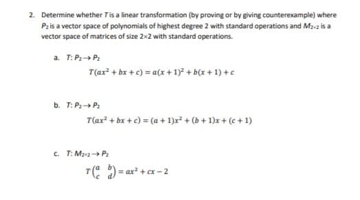 2. Determine whether Tis a linear transformation (by proving or by giving counterexample) where
Pz is a vector space of polynomials of highest degree 2 with standard operations and M2-2 is a
vector space of matrices of size 2x2 with standard operations.
a. T: P:» P2
T(ax? + bx + c) = a(x + 1)? + b(x + 1) +c
b. T: P:» P:
T(ax² + bx + c) = (a + 1)x² + (b + 1)x + (e + 1)
c. T: Ma2 P2
T(: ) = ax + cx - 2
