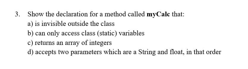 Show the declaration for a method called myCalc that:
a) is invisible outside the class
b) can only access class (static) variables
c) returns an array of integers
d) accepts two parameters which are a String and float, in that order
3.
