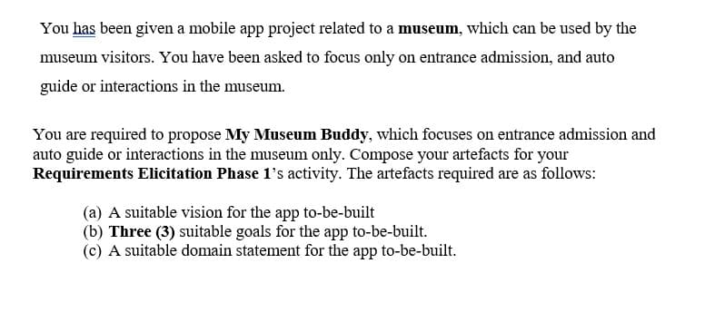 You has been given a mobile app project related to a museum, which can be used by the
museum visitors. You have been asked to focus only on entrance admission, and auto
guide or interactions in the museum.
You are required to propose My Museum Buddy, which focuses on entrance admission and
auto guide or interactions in the museum only. Compose your artefacts for your
Requirements Elicitation Phase 1's activity. The artefacts required are as follows:
(a) A suitable vision for the app to-be-built
(b) Three (3) suitable goals for the app to-be-built.
(c) A suitable domain statement for the app to-be-built.
