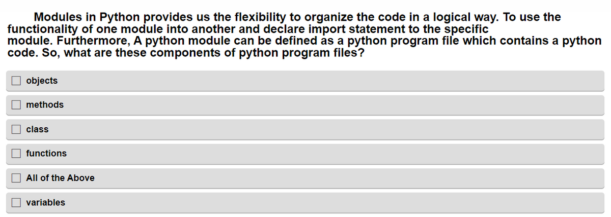 Modules in Python provides us the flexibility to organize the code in a logical way. To use the
functionality of one module into another and declare import statement to the specific
module. Furthermore, A python module can be defined as a python program file which contains a python
code. So, what are these components of python program files?
objects
methods
class
functions
All of the Above
variables