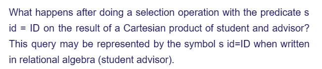 What happens after doing a selection operation with the predicate s
id = ID on the result of a Cartesian product of student and advisor?
This query may be represented by the symbol s id=ID when written
in relational algebra (student advisor).
