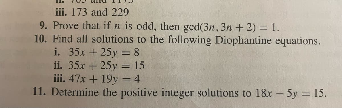iii. 173 and 229
9. Prove that if n is odd, then gcd(3n, 3n + 2) = 1.
10. Find all solutions to the following Diophantine equations.
i. 35x + 25y = 8
ii. 35x + 25y = 15
iii. 47x + 19y = 4
11. Determine the positive integer solutions to 18x - 5y = 15.