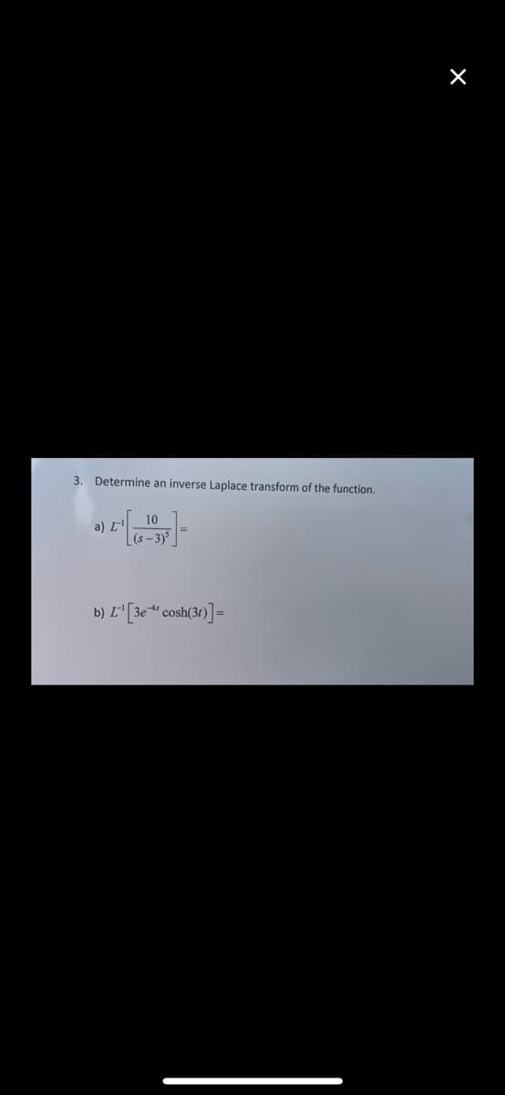 3. Determine an inverse Laplace transform of the function.
-]-
a) L
10
b) L¹[3e-4¹ cosh(31)]=
X