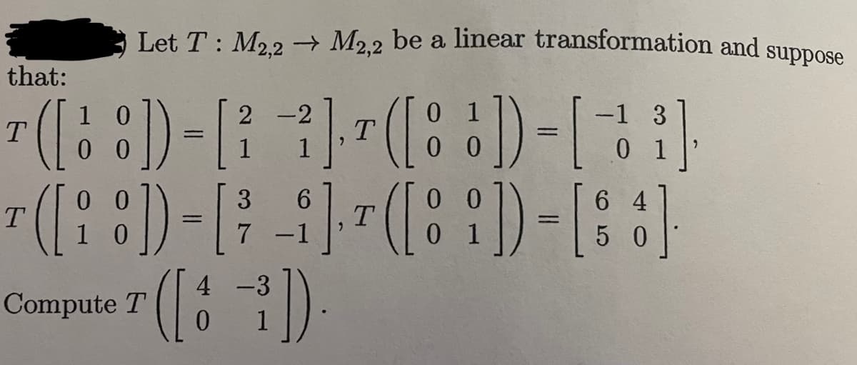 Let T: M2,2 → M2,2 be a linear transformation and
-2
1
] ¹ ( [])-[1]
T
0
0
that:
10
¹ ([8]) - [ ²
T
=
00
T
¹([ 8 ] - [
00
10
=
Compute T
4
([3
0
-
3 6
7 -1
-
0
³]).
1
0
3
64
] ¹ ([ 8 ]) - [88]
T
00
1
0
50
suppose