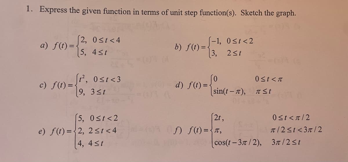 1. Express the given function in terms of unit step function(s). Sketch the graph.
a) f(t)=-
c) f(t)=
2, 0≤t<4
5, 4≤t
t², 0≤t <3
9, 3≤t
(5, 0≤t<2
e) f(t)=(2, 2 ≤t<4
4, 4≤t
b) f(t)=
(-1, 0≤t<2
3, 2≤t
d) f(t)=-
sin(t-T),
(2t,
f) f(t)= π,
0≤t<n
St
cos(t-3/2),
0≤t<π/2
π/2≤t<3π/2
3π/2≤t