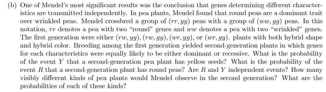 (b) One of Mendel's most significant results was the conclusion that genes determining different character-
istics are transmitted independently. In pea plants, Mendel found that round peas are a dominant trait
over wrinkled peas. Mendel crossbred a group of (rr, yy) peas with a group of (ww, gg) peas. In this
notation, rr denotes a pea with two "round" genes and ww denotes a pea with two "wrinkled" genes.
The first generation were either (rw, yg), (rw, gy), (wr, yg), or (wr, gy). plants with both hybrid shape
and hybrid color. Breeding among the first generation yielded second-generation plants in which genes
for each characteristics were equally likely to be either dominant or recessive. What is the probability
of the event Y that a second-generation pea plant has yellow seeds? What is the probability of the
event R that a second-generation plant has round peas? Are R and Y independent events? How many
visibly different kinds of pea plants would Mendel observe in the second generation? What are the
probabilities of each of these kinds?