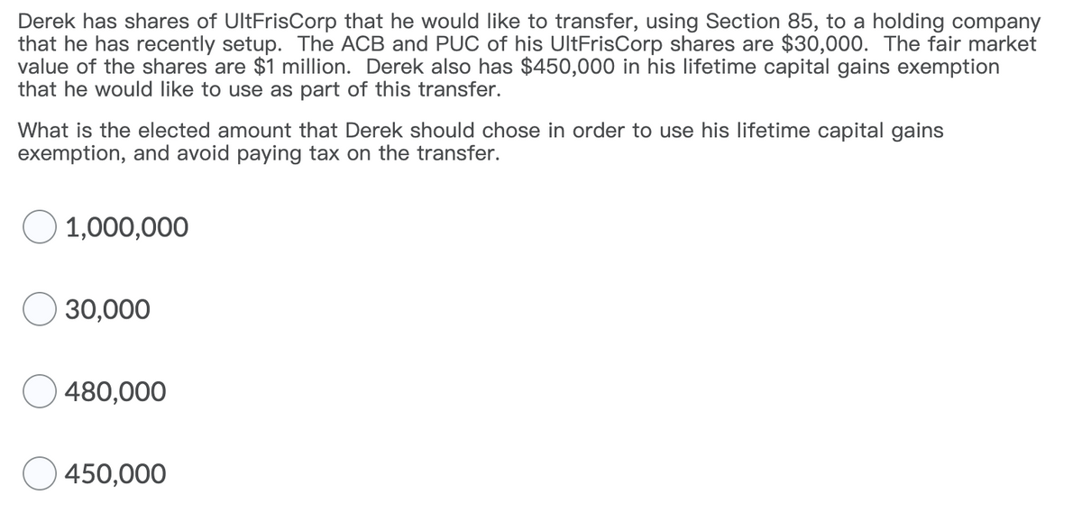 Derek has shares of UltFrisCorp that he would like to transfer, using Section 85, to a holding company
that he has recently setup. The ACB and PUC of his UltFrisCorp shares are $30,000. The fair market
value of the shares are $1 million. Derek also has $450,000 in his lifetime capital gains exemption
that he would like to use as part of this transfer.
What is the elected amount that Derek should chose in order to use his lifetime capital gains
exemption, and avoid paying tax on the transfer.
1,000,000
30,000
480,000
450,000