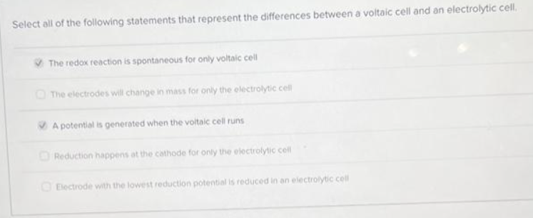 Select all of the following statements that represent the differences between a voltaic cell and an electrolytic cell.
The redox reaction is spontaneous for only voltaic cell
The electrodes will change in mass for only the electrolytic cell
A potential is generated when the voltaic cell runs
Reduction happens at the cathode for only the electrolytic cell
Electrode with the lowest reduction potential is reduced in an electrolytic cell