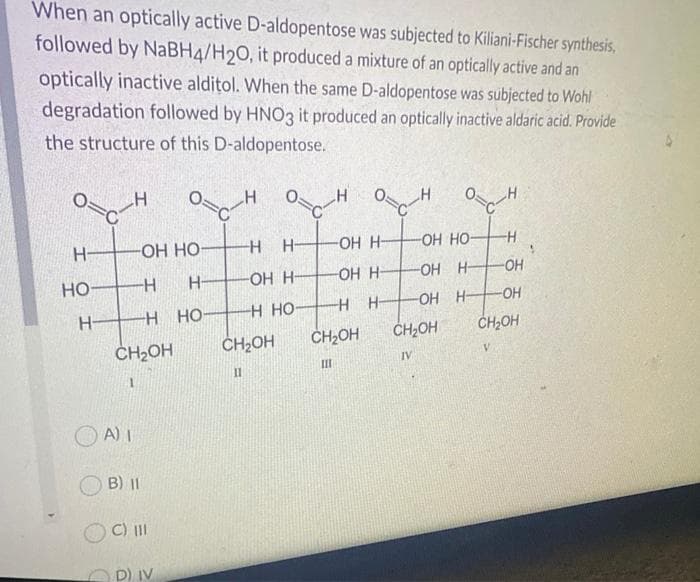 When an optically active D-aldopentose was subjected to Kiliani-Fischer synthesis,
followed by NaBH4/H2O, it produced a mixture of an optically active and an
optically inactive alditol. When the same D-aldopentose was subjected to Wohl
degradation followed by HNO3 it produced an optically inactive aldaric acid. Provide
the structure of this D-aldopentose.
Н-
НО-
н-
H
-ОН НО
-H
Н-
-Н
CH₂OH
1
A) 1
B) II
C) III
осн
H
D) IV
НО
осн
-H Н-
-OH H-
H HỌ
CH₂OH
П
-OH H
-OH H
Н
-H
CH₂OH
Ш
_H
-OH HO
-OH H-
-OH H-
осн
-H
-OH
CH₂OH
IV
-OH
CH₂OH
V