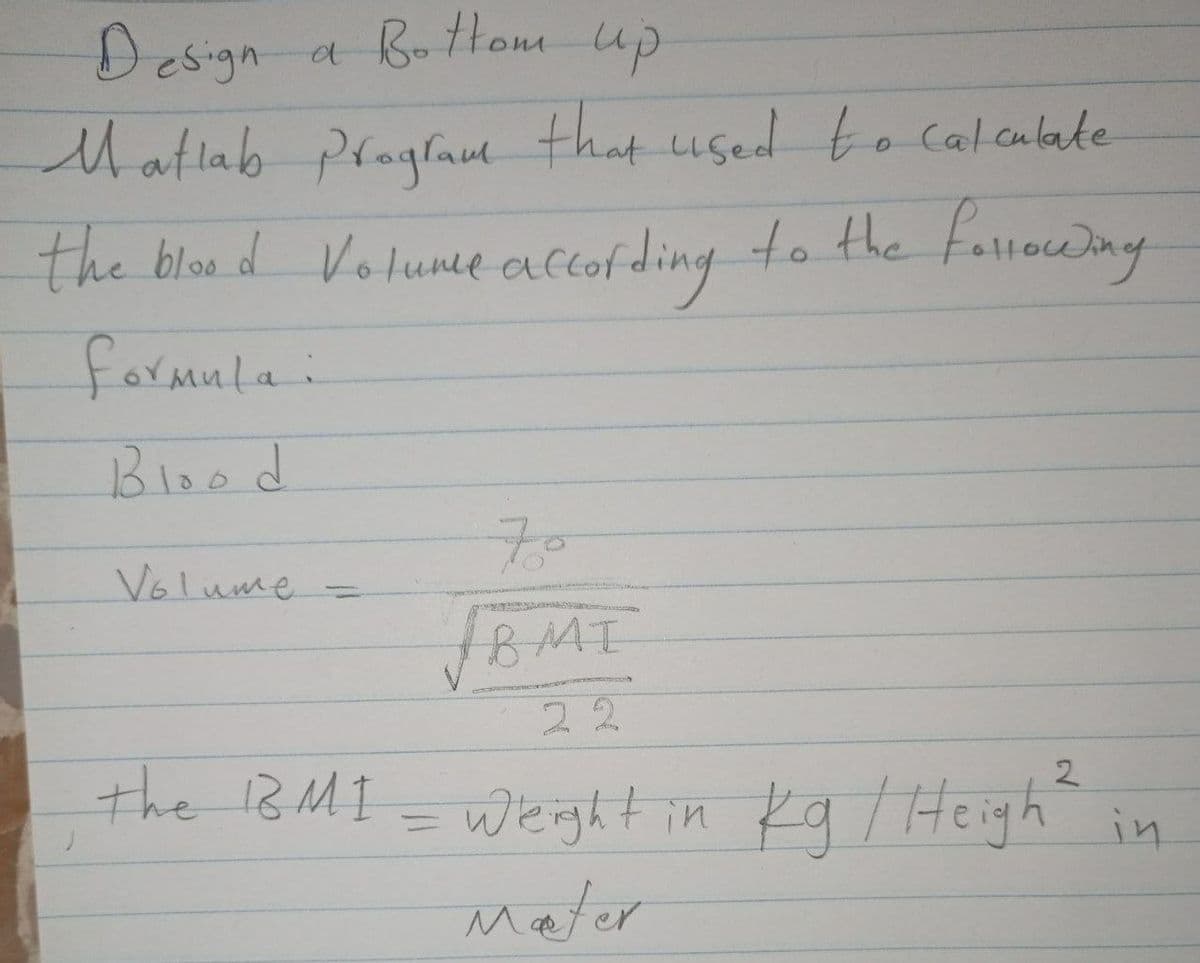 Design a Bottom up
Matlab praglaul that used to calcubate
the bloe d Volumce accofding to the fallowny
formula:
Blood
70
Volume
%3D
BMI
22
the 1BMI =
2
weght in Ka /Heigh
Mater
in
