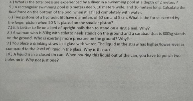 4.) What is the total pressure experienced by a diver in a swimming pool at a depth of 2 meters ?
5.) A rectangular swimming pool is 8 meters deep, 10 meters wide, and 16 meters long. Calculate the
fluid force on the bottom of the pool when it is filled completely with water.
6.) Two pistons of a hydraulic lift have diameters of 60 cm and 5 cm. What is the force exerted by
the larger piston when 50 N is placed on the smaller piston?
7.) It is better to lie on a bed of upright nails than to stand on a single nail. Why?
8.) A woman who is 80kg with stiletto heels stands on the ground and a carabao that is 800kg stands
on the ground. Who is exerting more pressure on the ground? Why?
9.) You place a drinking straw in a glass with water. The liquid in the straw has higher/lower level as
compared to the level of liquid in the glass. Why is this so?
10.) A liquid is in a closed tin can. When pouring this liquid out of the can, you have to punch two
holes on it. Why not just one?

