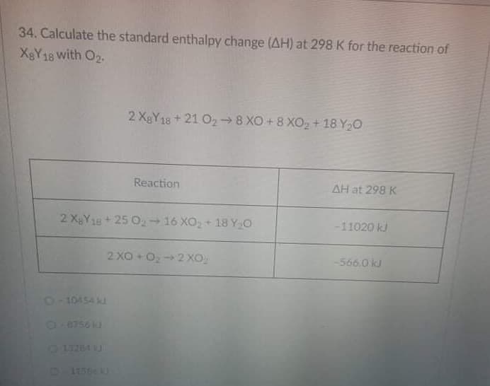 34. Calculate the standard enthalpy change (AH) at 298 K for the reaction of
X&Y18 with O2.
2 XBY18+21 O2→8 XO +8 XO2 +18 Y,0
Reaction
AH at 298 K
2 XgY18+25 O2 16 XO, + 18 Y O
-11020 kJ
2 XO +O2 XO
-566.0 kJ
210454 kJ
18756 J
0 13284 J
D 1E5
