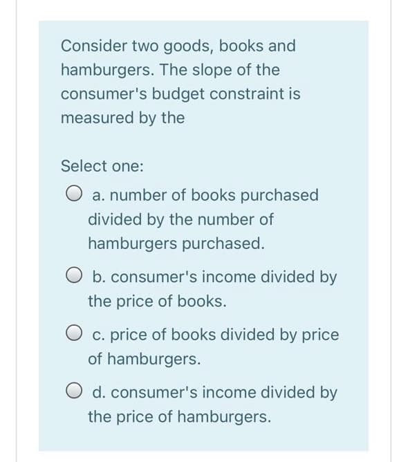 Consider two goods, books and
hamburgers. The slope of the
consumer's budget constraint is
measured by the
Select one:
O a. number of books purchased
divided by the number of
hamburgers purchased.
O b. consumer's income divided by
the price of books.
O c. price of books divided by price
of hamburgers.
O d. consumer's income divided by
the price of hamburgers.

