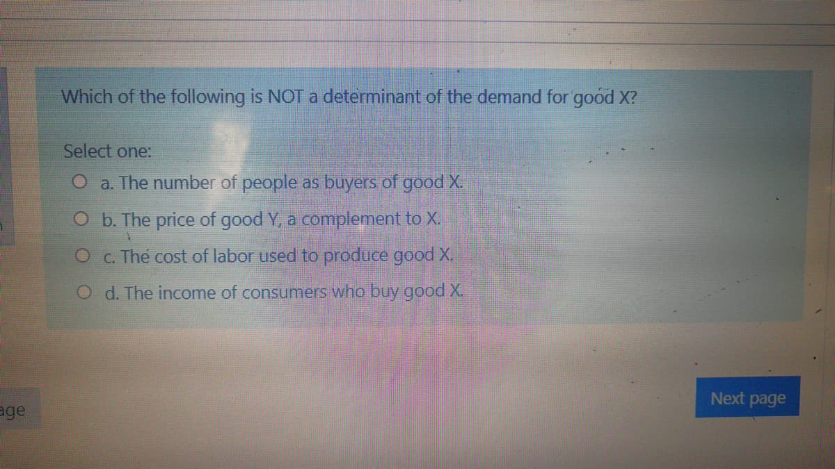 Which of the following is NOT a determinant of the demand for good X?
Select one:
a. The number of people as buyers of good X.
O b. The price of good Y, a complement to X.
O C. The cost of labor used to produce good X.
O d. The income of consumers who buy good X.
Next page
age

