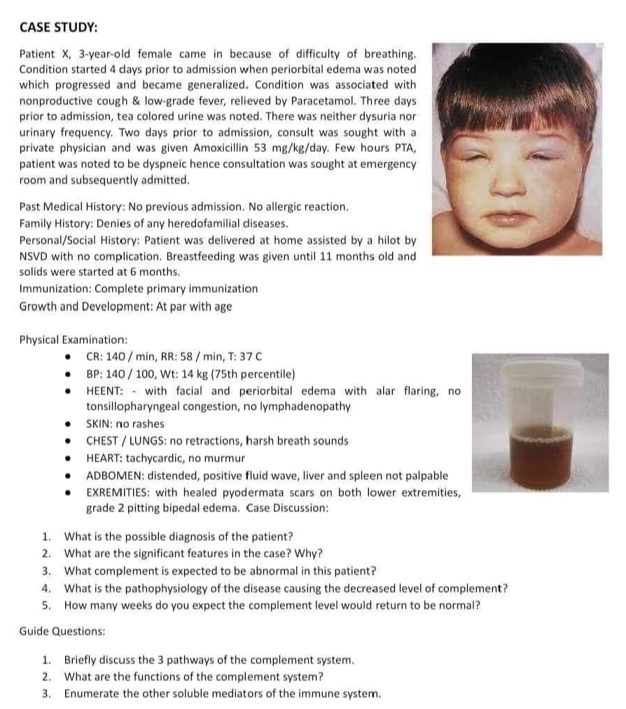 CASE STUDY:
Patient X, 3-year-old female came in because of difficulty of breathing.
Condition started 4 days prior to admission when periorbital edema was noted
which progressed and became generalized. Condition was associated with
nonproductive cough & low-grade fever, relieved by Paracetamol. Three days.
prior to admission, tea colored urine was noted. There was neither dysuria nor
urinary frequency. Two days prior to admission, consult was sought with a
private physician and was given Amoxicillin 53 mg/kg/day. Few hours PTA,
patient was noted to be dyspneic hence consultation was sought at emergency
room and subsequently admitted.
Past Medical History: No previous admission. No allergic reaction.
Family History: Denies of any heredofamilial diseases.
Personal/Social History: Patient was delivered at home assisted by a hilot by
NSVD with no complication. Breastfeeding was given until 11 months old and
solids were started at 6 months.
Immunization: Complete primary immunization
Growth and Development: At par with age
Physical Examination:
CR: 140/min, RR: 58/min, T: 37 C
•
•
BP: 140/100, Wt: 14 kg (75th percentile)
•
HEENT: with facial and periorbital edema with alar flaring, not
tonsillopharyngeal congestion, no lymphadenopathy
SKIN: no rashes:
CHEST/LUNGS: no retractions, harsh breath sounds
HEART: tachycardic, no murmur
ADBOMEN: distended, positive fluid wave, liver and spleen not palpable
EXREMITIES: with healed pyodermata scars on both lower extremities,
grade 2 pitting bipedal edema. Case Discussion:
1. What is the possible diagnosis of the patient?
2. What are the significant features in the case? Why?
3. What complement is expected to be abnormal in this patient?
4. What is the pathophysiology of the disease causing the decreased level of complement?
How many weeks do you expect the complement level would return to be normal?
5.
Guide Questions:
1. Briefly discuss the 3 pathways of the complement system.
2.
What are the functions of the complement system?
3.
Enumerate the other soluble mediators of the immune system.