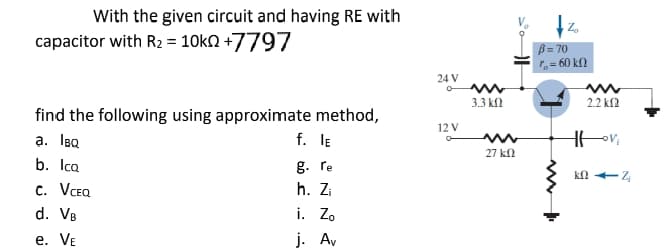 With the given circuit and having RE with
capacitor with R2 = 10k +7797
B=70
1=60 kn
find the following using approximate method,
a. IBQ
b. IcQ
f.
IE
g. re
24 V
°
www
3.3 ΚΩ
12 V
-0
w
27 ΚΩ
2.2 KS2
HH Vi
k1Z
C. VCEQ
d. VB
e. VE
h. Zi
i. Zo
j. Av