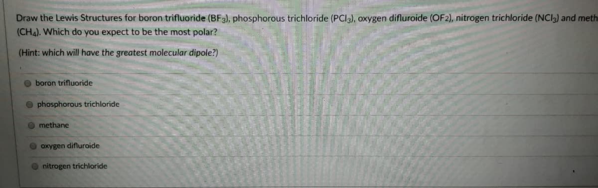 Draw the Lewis Structures for boron trifluoride (BF3), phosphorous trichloride (PCI3), oxygen difluroide (OF2), nitrogen trichloride (NCI3) and meth
(CH4). Which do you expect to be the most polar?
(Hint: which will have the greatest molecular dipole?)
O boron trifluoride
O phosphorous trichloride
O methane
O oxygen difluroide
O nitrogen trichloride
