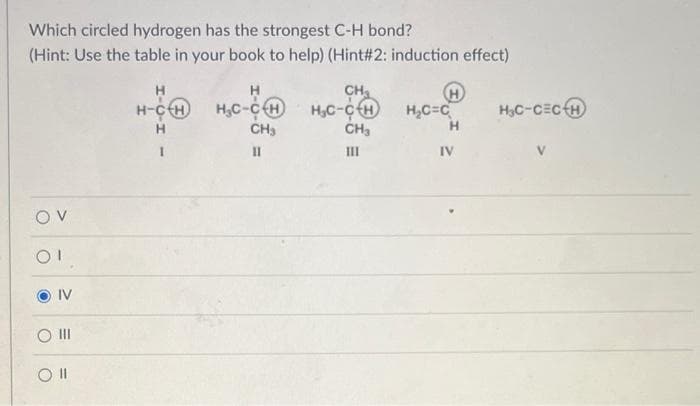 Which circled hydrogen has the strongest C-H bond?
(Hint: Use the table in your book to help) (Hint#2: induction effect)
OV
OI
IV
O III
Oll
H
H
CH₂
H-CH H₂C-CH H₂C-CH
H
CH₂
CH₂
II
III
H
H₂C=C
H
IV
H₂C-CECH