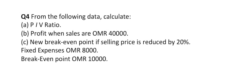 Q4 From the following data, calculate:
(a) PIV Ratio.
(b) Profit when sales are OMR 40000.
(c) New break-even point if selling price is reduced by 20%.
Fixed Expenses OMR 8000.
Break-Even point OMR 10000.
