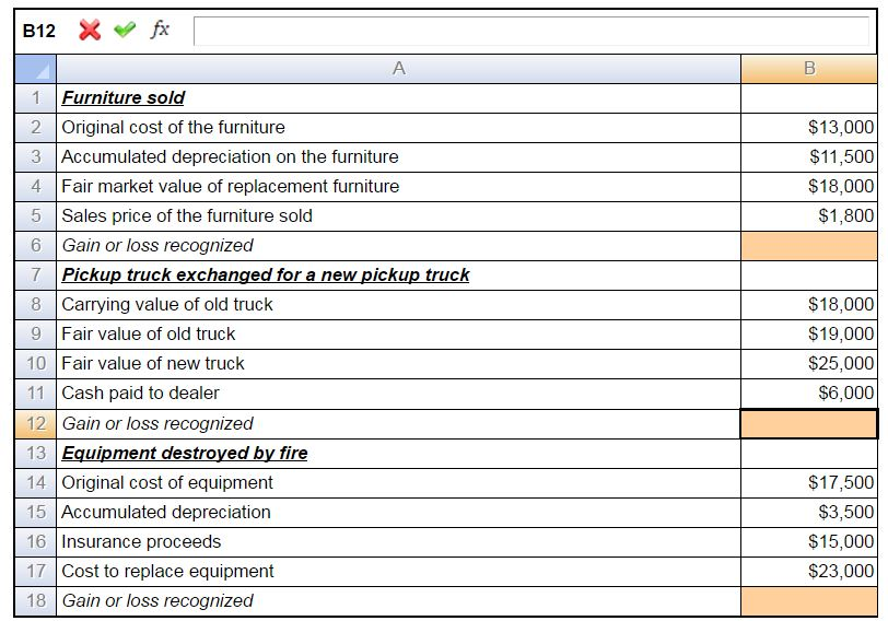 B12 fx
A
1 Furniture sold
2 Original cost of the furniture
3 Accumulated depreciation on the furniture
4 Fair market value of replacement furniture
5 Sales price of the furniture sold
6 Gain or loss recognized
7 Pickup truck exchanged for a new pickup truck
8 Carrying value of old truck
9 Fair value of old truck
10 Fair value of new truck
11 Cash paid to dealer
12 Gain or loss recognized
13 Equipment destroyed by fire
14 Original cost of equipment
15 Accumulated depreciation
16 Insurance proceeds
17 Cost to replace equipment
18 Gain or loss recognized
B
$13,000
$11,500
$18,000
$1,800
$18,000
$19,000
$25,000
$6,000
$17,500
$3,500
$15,000
$23,000