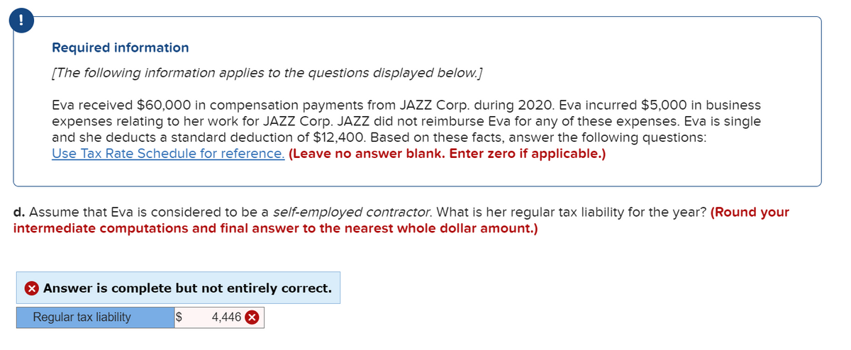 !
Required information
[The following information applies to the questions displayed below.]
Eva received $60,000 in compensation payments from JAZZ Corp. during 2020. Eva incurred $5,000 in business
expenses relating to her work for JAZZ Corp. JAZZ did not reimburse Eva for any of these expenses. Eva is single
and she deducts a standard deduction of $12,400. Based on these facts, answer the following questions:
Use Tax Rate Schedule for reference. (Leave no answer blank. Enter zero if applicable.)
d. Assume that Eva is considered to be a self-employed contractor. What is her regular tax liability for the year? (Round your
intermediate computations and final answer to the nearest whole dollar amount.)
> Answer is complete but not entirely correct.
Regular tax liability
$ 4,446 X