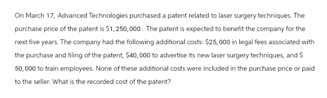 On March 17, Advanced Technologies purchased a patent related to laser surgery techniques. The
purchase price of the patent is $1,250,000. The patent is expected to benefit the company for the
next five years. The company had the following additional costs: $25,000 in legal fees associated with
the purchase and filing of the patent, $40,000 to advertise its new laser surgery techniques, and $
50,000 to train employees. None of these additional costs were included in the purchase price or paid
to the seller. What is the recorded cost of the patent?