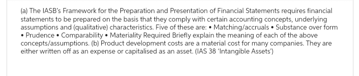 (a) The IASB's Framework for the Preparation and Presentation of Financial Statements requires financial
statements to be prepared on the basis that they comply with certain accounting concepts, underlying
assumptions and (qualitative) characteristics. Five of these are: Matching/accruals. Substance over form
• Prudence • Comparability Materiality Required Briefly explain the meaning of each of the above
concepts/assumptions. (b) Product development costs are a material cost for many companies. They are
either written off as an expense or capitalised as an asset. (IAS 38 'Intangible Assets')