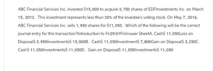 ABC Financial Services Inc. invested $15,000 to acquire 3,750 shares of EDFInvestments Inc. on March
15, 2012. This investment represents less thun 20% of the investee's voting stock. On May 7, 2016,
ABC Financial Services Inc. sells 1,950 shares for $11,050. Which of the following will be the correct
journal entry for this transaction?Introduction to Fir29:01 Finlnswer SheetA. Cash$ 11,050 Loss on
Disposal$ 3,950Investments$ 15,000B. Cash$ 11,050Investment$ 7,800Gain on Disposal$ 3,250C.
Cash$ 11,050Investments$ 11,050D. Gain on Disposal$ 11,050Investments$ 11,050
