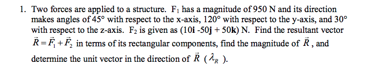 1. Two forces are applied to a structure. F1 has a magnitude of 950 N and its direction
makes angles of 45° with respect to the x-axis, 120° with respect to the y-axis, and 30°
with respect to the z-axis. F2 is given as (10i -50j + 50k) N. Find the resultant vector
R=F +F, in terms of its rectangular components, find the magnitude of R, and
determine the unit vector in the direction of R (AR ).
