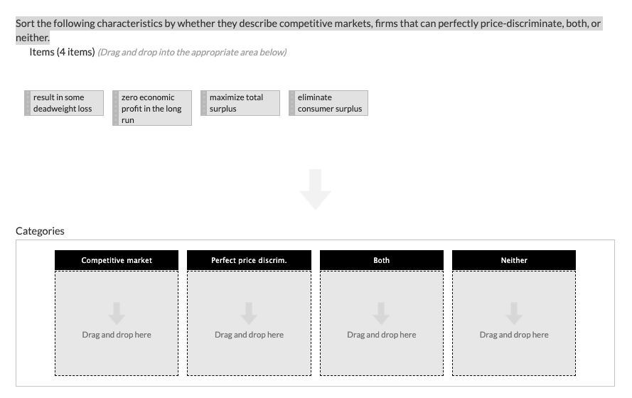 Sort the following characteristics by whether they describe competitive markets, firms that can perfectly price-discriminate, both, or
neither.
Items (4 items) (Drag and drop into the appropriate area below)
result in some
deadweight loss
Categories
zero economic
profit in the long
run
Competitive market
Drag and drop here
maximize total
surplus
Perfect price discrim.
Drag and drop here
eliminate
consumer surplus
Both
Drag and drop here
Neither
Drag and drop here